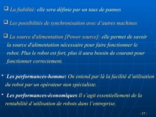 - 57 -
 Les possibilités de synchronisation avec d’autres machines
 La source d'alimentation [Power source]: elle permet de savoir
la source d'alimentation nécessaire pour faire fonctionner le
robot. Plus le robot est fort, plus il aura besoin de courant pour
fonctionner correctement.
• Les performances-homme: On entend par là la facilité d’utilisation
du robot par un opérateur non spécialiste.
• Les performances-économiques Il s’agit essentiellement de la
rentabilité d’utilisation de robots dans l’entreprise.
 La fiabilité: elle sera définie par un taux de pannes
 