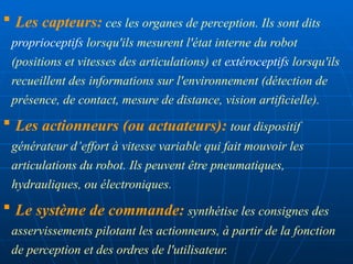  Les capteurs: ces les organes de perception. Ils sont dits
proprioceptifs lorsqu'ils mesurent l'état interne du robot
(positions et vitesses des articulations) et extéroceptifs lorsqu'ils
recueillent des informations sur l'environnement (détection de
présence, de contact, mesure de distance, vision artificielle).
 Les actionneurs (ou actuateurs): tout dispositif
générateur d’effort à vitesse variable qui fait mouvoir les
articulations du robot. Ils peuvent être pneumatiques,
hydrauliques, ou électroniques.
 Le système de commande: synthétise les consignes des
asservissements pilotant les actionneurs, à partir de la fonction
de perception et des ordres de l'utilisateur.
 