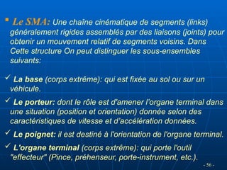 Le SMA: Une chaîne cinématique de segments (links)
généralement rigides assemblés par des liaisons (joints) pour
obtenir un mouvement relatif de segments voisins. Dans
Cette structure On peut distinguer les sous-ensembles
suivants:
 La base (corps extrême): qui est fixée au sol ou sur un
véhicule.
 Le porteur: dont le rôle est d'amener l’organe terminal dans
une situation (position et orientation) donnée selon des
caractéristiques de vitesse et d’accélération données.
 Le poignet: il est destiné à l'orientation de l'organe terminal.
 L'organe terminal (corps extrême): qui porte l'outil
"effecteur" (Pince, préhenseur, porte-instrument, etc.).
- 56 -
 