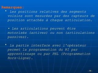 Remarques:
• Les positions relatives des segments
voisins sont mesurées par des capteurs de
position attachés à chaque articulation.
• Les articulations peuvent être
motorisés (actives) ou non (articulations
passives).
• La partie interface avec l'opérateur
permet la programmation du RI par
apprentissage ou par PHL (Programmation
Hors-Ligne).
- 58 -
 