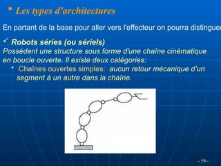  Les types d'architectures
 Robots séries (ou sériels)
Possèdent une structure sous forme d'une chaîne cinématique
en boucle ouverte. Il existe deux catégories:
• Chaînes ouvertes simples: aucun retour mécanique d’un
segment à un autre dans la chaîne.
En partant de la base pour aller vers l'effecteur on pourra distinguer
- 59 -
 