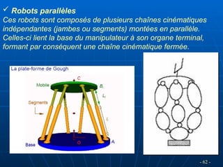  Robots parallèles
Ces robots sont composés de plusieurs chaînes cinématiques
indépendantes (jambes ou segments) montées en parallèle.
Celles-ci lient la base du manipulateur à son organe terminal,
formant par conséquent une chaîne cinématique fermée.
- 62 -
 
