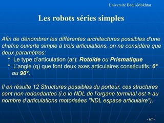 Université Badji-Mokhtar
Les robots séries simples
Afin de dénombrer les différentes architectures possibles d'une
chaîne ouverte simple à trois articulations, on ne considère que
deux paramètres:
• Le type d’articulation (ar): Rotoïde ou Prismatique
• L’angle (q) que font deux axes articulaires consécutifs: 0°
ou 90°.
Il en résulte 12 Structures possibles du porteur. ces structures
sont non redondantes (i.e le NDL de l’organe terminal est ≥ au
nombre d’articulations motorisées "NDL espace articulaire").
- 67 -
 