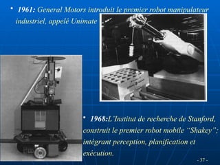 - 37 -
• 1961: General Motors introduit le premier robot manipulateur
industriel, appelé Unimate
• 1968:L’Institut de recherche de Stanford,
construit le premier robot mobile “Shakey”;
intégrant perception, planification et
exécution.
 