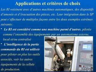 Les RI voisinent avec d’autres machines automatiques, des dispositifs
d’amenée et d’évacuation des pièces, etc. Leur intégration dans le SP
peut s’effectuer de multiples façons entre les deux exemples extrêmes
suivants:
• Le RI est considéré comme une machine parmi d’autres, pilotée
comme l’ensemble des équipements par un automatisme externe,
local et/ou centralisé
• L’intelligence de la partie
commande du RI est utilisée
pour piloter en plus les outils
associés, voir les autres
équipements de la cellule
de production.
Applications et critères de choix
 