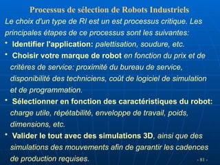 - 81 -
Le choix d'un type de RI est un est processus critique. Les
principales étapes de ce processus sont les suivantes:
• Identifier l'application: palettisation, soudure, etc.
• Choisir votre marque de robot en fonction du prix et de
critères de service: proximité du bureau de service,
disponibilité des techniciens, coût de logiciel de simulation
et de programmation.
• Sélectionner en fonction des caractéristiques du robot:
charge utile, répétabilité, enveloppe de travail, poids,
dimensions, etc.
• Valider le tout avec des simulations 3D, ainsi que des
simulations des mouvements afin de garantir les cadences
de production requises.
Processus de sélection de Robots Industriels
 