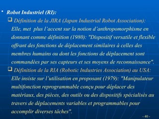 - 40 -
• Robot Industriel (RI):
 Définition de la JIRA (Japan Industrial Robot Association):
Elle, met plus l’accent sur la notion d’anthropomorphisme en
donnant comme définition (1980): "Dispositif versatile et flexible
offrant des fonctions de déplacement similaires à celles des
membres humains ou dont les fonctions de déplacement sont
commandées par ses capteurs et ses moyens de reconnaissance".
 Définition de la RIA (Robotic Industries Association) au USA:
Elle insiste sur l’utilisation en proposant (1979): "Manipulateur
multifonction reprogrammable conçu pour déplacer des
matériaux, des pièces, des outils ou des dispositifs spécialisés au
travers de déplacements variables et programmables pour
accomplir diverses tâches".
 
