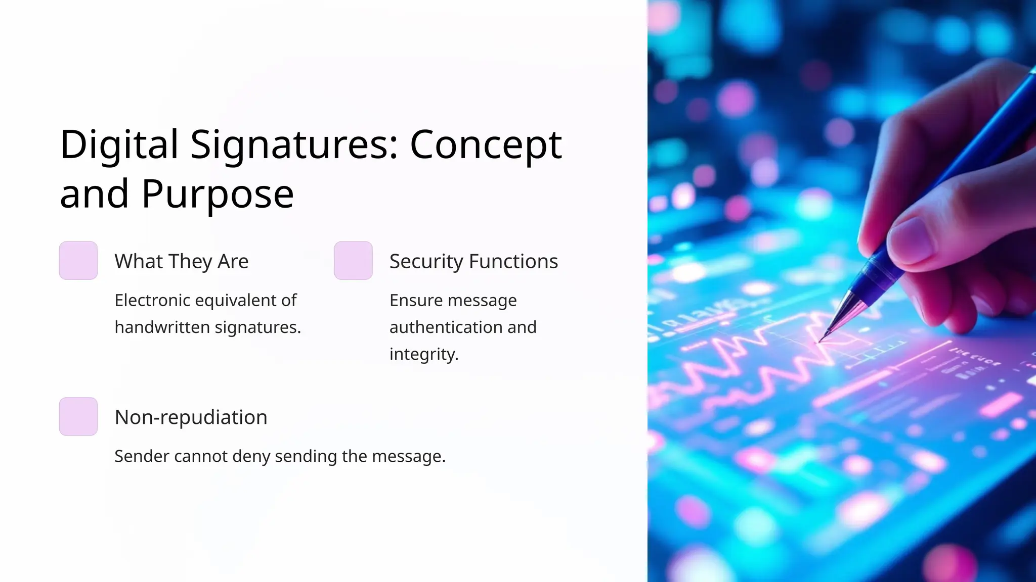 Digital Signatures: Concept
and Purpose
What They Are
Electronic equivalent of
handwritten signatures.
Security Functions
Ensure message
authentication and
integrity.
Non-repudiation
Sender cannot deny sending the message.
 