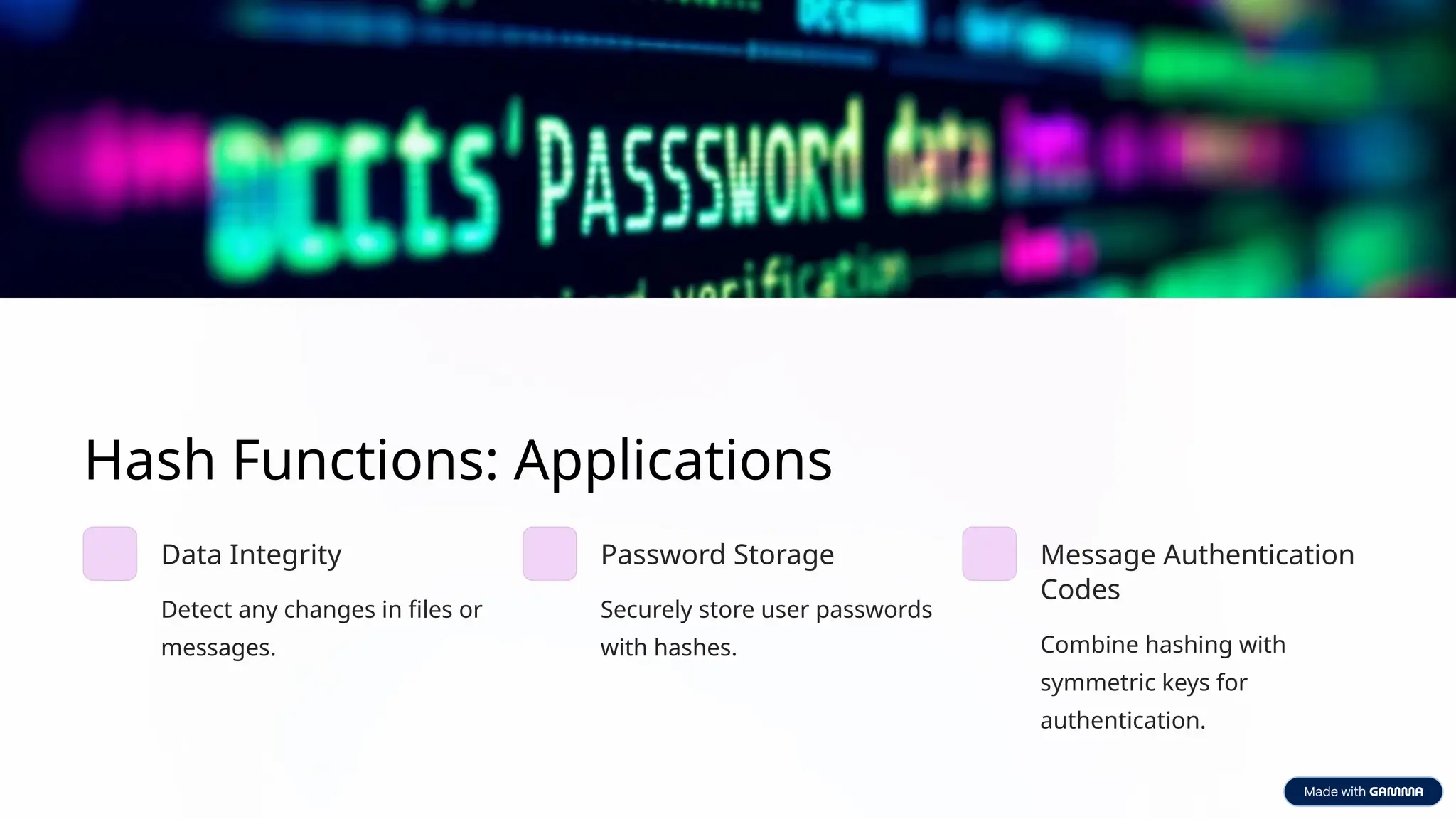 Hash Functions: Applications
Data Integrity
Detect any changes in files or
messages.
Password Storage
Securely store user passwords
with hashes.
Message Authentication
Codes
Combine hashing with
symmetric keys for
authentication.
 