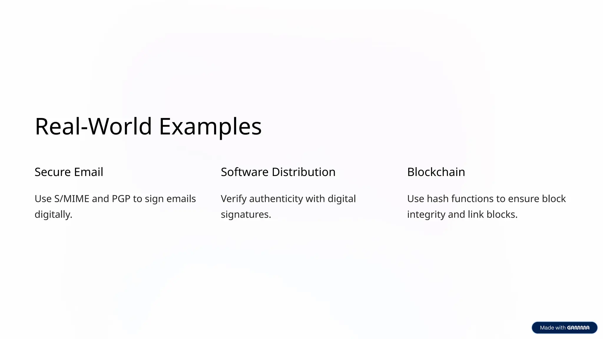 Real-World Examples
Secure Email
Use S/MIME and PGP to sign emails
digitally.
Software Distribution
Verify authenticity with digital
signatures.
Blockchain
Use hash functions to ensure block
integrity and link blocks.
 