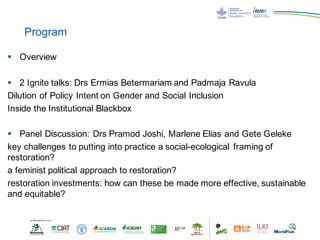 Program
§ Overview
§ 2 Ignite talks: Drs Ermias Betermariam and Padmaja Ravula
Dilution of Policy Intent on Gender and Social Inclusion
Inside the Institutional Blackbox
§ Panel Discussion: Drs Pramod Joshi, Marlene Elias and Gete Geleke
key challenges to putting into practice a social-ecological framing of
restoration?
a feminist political approach to restoration?
restoration investments: how can these be made more effective, sustainable
and equitable?
 