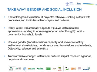 TAKE AWAY GENDER AND SOCIAL INCLUSION
§ End of Program Evaluation: 8 projects; reflexive – linking outputs with
processes and institutional landscapes and cultures
§ Policy intent: transformative agenda viz-a-viz instrumentalist
approaches - adding in women (gender an after thought): local –
community, household levels
§ Uneven gender (social inclusion) capacity and know-how of key
institutional stakeholders; not disassociated from values and mindsets;
Objectivity: science and scientists
§ Transformative change: institutional cultures impact research agendas,
outputs and outcomes.
 
