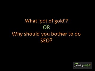 What 'pot of gold'?
OR
Why should you bother to do
SEO?
 