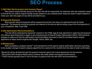 1) SEO Web Site Evaluation And Analysis Report
Non-search engine friendly issues on the web site will be researched. An extensive web site evaluation report
to find all the non search engine friendly issues present on your website which stops the search engine spiders to
index your web site pages on top will be provided to you.
2) Keywords Research
Most popular relevant keywords will be researched and the next step is to optimize the site for these
keywords. The keywords should be popular and relevant to the site as well as being unique from the keywords of
your competitors. Max. 6 per URL
3) Site Optimization Recommendations
The site will be optimized by keywords* present in the HTML tags & body elements to make the site keyword
rich without spamming which is again a very important part of Search Engine Optimization (SEO). With semantic
analysis to make sure that the optimization recommendation document is best for the latest search engine
algorithms of major search engines like Google, Yahoo, MSN, etc.
4) Maintenance:
SEO consultancy, analysis reports** and maintenance of the search engine optimization services according
to the sudden change of search engines algorithms for a period of Six months from the date of order confirmation
*Keywords will be decided through the keyword research report and mutual agreement via discussions.
**Bi-monthly SEO Analysis Report which contains site traffic details and keyword performance.
***(SEO results typically show in 50 to 60 days of upload of the site with SEO recommendations)
SEO Process
 