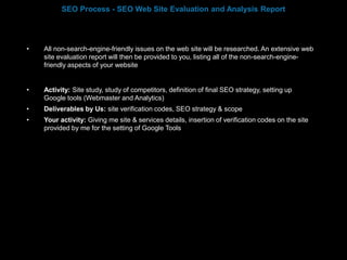 • All non-search-engine-friendly issues on the web site will be researched. An extensive web
site evaluation report will then be provided to you, listing all of the non-search-engine-
friendly aspects of your website
• Activity: Site study, study of competitors, definition of final SEO strategy, setting up
Google tools (Webmaster and Analytics)
• Deliverables by Us: site verification codes, SEO strategy & scope
• Your activity: Giving me site & services details, insertion of verification codes on the site
provided by me for the setting of Google Tools
SEO Process - SEO Web Site Evaluation and Analysis Report
 