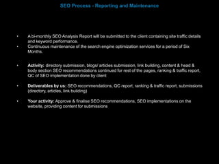 • A bi-monthly SEO Analysis Report will be submitted to the client containing site traffic details
and keyword performance.
• Continuous maintenance of the search engine optimization services for a period of Six
Months.
• Activity: directory submission, blogs/ articles submission, link building, content & head &
body section SEO recommendations continued for rest of the pages, ranking & traffic report,
QC of SEO implementation done by client
• Deliverables by us: SEO recommendations, QC report, ranking & traffic report, submissions
(directory, articles, link building)
• Your activity: Approve & finalise SEO recommendations, SEO implementations on the
website, providing content for submissions
SEO Process - Reporting and Maintenance
 
