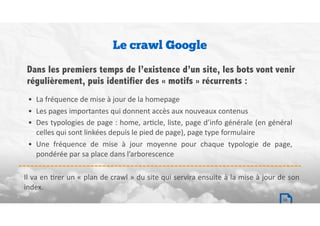 Le crawl Google
• La	fréquence	de	mise	à	jour	de	la	homepage	
• Les	pages	importantes	qui	donnent	accès	aux	nouveaux	contenus	
• Des	typologies	de	page	:	home,	arBcle,	liste,	page	d’info	générale	(en	général	
celles	qui	sont	linkées	depuis	le	pied	de	page),	page	type	formulaire	
• Une	 fréquence	 de	 mise	 à	 jour	 moyenne	 pour	 chaque	 typologie	 de	 page,	
pondérée	par	sa	place	dans	l’arborescence
Dans les premiers temps de l’existence d’un site, les bots vont venir
régulièrement, puis identifier des « motifs » récurrents :
Il	va	en	Brer	un	«	plan	de	crawl	»	du	site	qui	servira	ensuite	à	la	mise	à	jour	de	son	
index.
10
 
