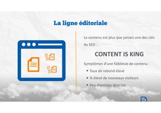 La ligne éditoriale
Le	contenu	est	plus	que	jamais	une	des	clés	
du	SEO	:	
CONTENT IS KING
Symptômes	d’une	faiblesse	de	contenu	:		
• Taux	de	rebond	élevé	
• %	élevé	de	nouveaux	visiteurs	
• Peu	d’entrées	directes
13
 