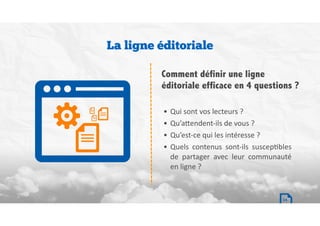 • Qui	sont	vos	lecteurs	?		
• Qu’a`endent-ils	de	vous	?		
• Qu’est-ce	qui	les	intéresse	?		
• Quels	 contenus	 sont-ils	 suscepBbles	
de	 partager	 avec	 leur	 communauté	
en	ligne	?		
La ligne éditoriale
Comment définir une ligne
éditoriale efficace en 4 questions ?
14
 