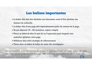 • La balise title doit être destinée aux internautes avant d’être destinée aux
moteurs de recherche.
• La balise titre d’une page doit impérativement parler du contenu de la page.
• Ne pas dépasser 55 - 60 caractères, espace compris
• Placer au début du titre le mot clé ou l’expression pour lesquels vous
souhaitez optimiser votre page.
• Définissez bien votre stratégie de référencement.
• Placez alors en début de balise les mots clés stratégiques.
Par	conséquent,	il	est	primordial	de	rédiger	1	Btre	spéciﬁque	par	page.	Evitez	de	lister	
des	mots	clés	en	guise	de	Btre	de	page.	A`enBon	à	ne	pas	répéter	le	même	mots	clés.
Les balises importantes
16
 