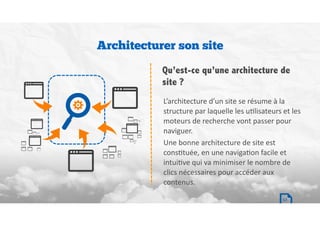 L’architecture	d’un	site	se	résume	à	la	
structure	par	laquelle	les	uBlisateurs	et	les	
moteurs	de	recherche	vont	passer	pour	
naviguer.		
Une	bonne	architecture	de	site	est	
consBtuée,	en	une	navigaBon	facile	et	
intuiBve	qui	va	minimiser	le	nombre	de	
clics	nécessaires	pour	accéder	aux	
contenus.
Architecturer son site
Qu’est-ce qu’une architecture de
site ?
17
 
