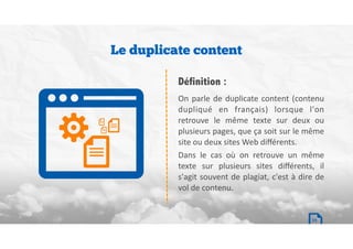 On	parle	de	duplicate	content	(contenu	
dupliqué	 en	 français)	 lorsque	 l'on	
retrouve	 le	 même	 texte	 sur	 deux	 ou	
plusieurs	pages,	que	ça	soit	sur	le	même	
site	ou	deux	sites	Web	diﬀérents.	
Dans	 le	 cas	 où	 on	 retrouve	 un	 même	
texte	 sur	 plusieurs	 sites	 diﬀérents,	 il	
s'agit	souvent	de	plagiat,	c'est	à	dire	de	
vol	de	contenu.
Définition :
Le duplicate content
19
 