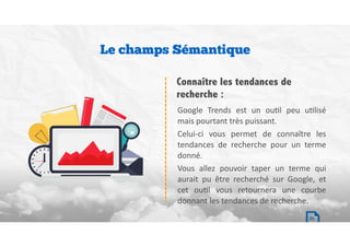 Google	 Trends	 est	 un	 ouBl	 peu	 uBlisé	
mais	pourtant	très	puissant.		
Celui-ci	 vous	 permet	 de	 connaître	 les	
tendances	 de	 recherche	 pour	 un	 terme	
donné.		
Vous	 allez	 pouvoir	 taper	 un	 terme	 qui	
aurait	 pu	 être	 recherché	 sur	 Google,	 et	
cet	 ouBl	 vous	 retournera	 une	 courbe	
donnant	les	tendances	de	recherche.
Connaître les tendances de
recherche :
Le champs Sémantique
20
 