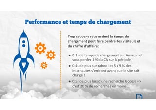 Trop souvent sous-es/mé le temps de
chargement peut faire perdre des visiteurs et
du chiﬀre d'aﬀaire :
• 0.1s	de	temps	de	chargement	sur	Amazon	et	
vous	perdez	1	%	du	CA	sur	la	période	
• 0.4s	de	plus	sur	Yahoo!	et	5	à	9	%	des	
internautes	s'en	iront	avant	que	le	site	soit	
chargé	!	
• 0.5s	de	plus	lors	d'une	recherche	Google	=>	
c'est	20	%	de	recherches	en	moins…
Performance et temps de chargement
4
 