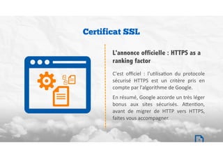 C'est	 oﬃciel	 :	 l'uBlisaBon	 du	 protocole	
sécurisé	 HTTPS	 est	 un	 critère	 pris	 en	
compte	par	l'algorithme	de	Google.		
En	résumé,	Google	accorde	un	très	léger	
bonus	 aux	 sites	 sécurisés.	 A`enBon,	
avant	 de	 migrer	 de	 HTTP	 vers	 HTTPS,	
faites	vous	accompagner.	
Certificat SSL
L'annonce officielle : HTTPS as a
ranking factor
6
 