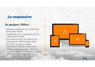 • 55%	des	conversions	sur	mobile	sont	
faites	dans	l’heure	
• 4	personnes	sur	5	comparent	sur	leur	
mobile	avant	l’achat	
• Les	ventes	en	ligne	sur	mobiles	ont	
augmenté	de	2500	%	depuis	2010		
• D'ici	2017,	la	part	du	mobile	
représentera	24%	du	e-commerce		
• 37%	des	uBlisateurs	de	mobiles	ont	
acheté	un	produit	sur	mobile	ou	table`e	
après	avoir	fait	un	repérage
Le responsive
En quelques Chiffres :
9
 