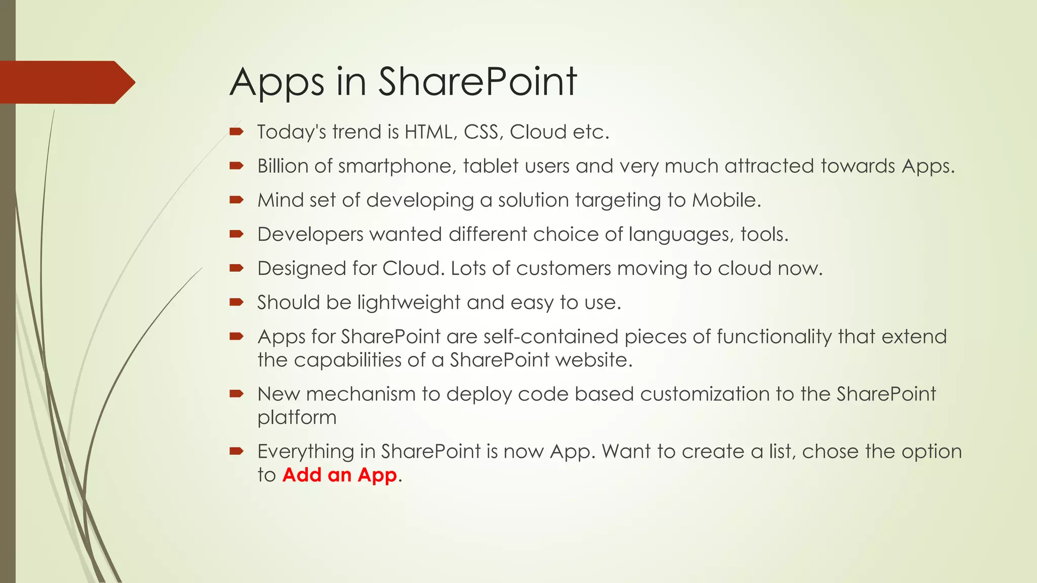 Apps in SharePoint
 Today's trend is HTML, CSS, Cloud etc.
 Billion of smartphone, tablet users and very much attracted towards Apps.
 Mind set of developing a solution targeting to Mobile.
 Developers wanted different choice of languages, tools.
 Designed for Cloud. Lots of customers moving to cloud now.
 Should be lightweight and easy to use.
 Apps for SharePoint are self-contained pieces of functionality that extend
the capabilities of a SharePoint website.
 New mechanism to deploy code based customization to the SharePoint
platform
 Everything in SharePoint is now App. Want to create a list, chose the option
to Add an App.
 