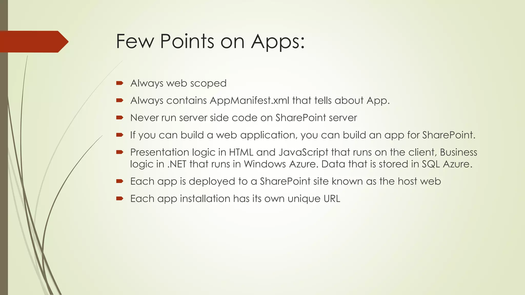 Few Points on Apps:
 Always web scoped
 Always contains AppManifest.xml that tells about App.
 Never run server side code on SharePoint server
 If you can build a web application, you can build an app for SharePoint.
 Presentation logic in HTML and JavaScript that runs on the client, Business
logic in .NET that runs in Windows Azure. Data that is stored in SQL Azure.
 Each app is deployed to a SharePoint site known as the host web
 Each app installation has its own unique URL
 