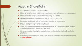 Apps in SharePoint
 Today's trend is HTML, CSS, Cloud etc.
 Billion of smartphone, tablet users and very much attracted towards Apps.
 Mind set of developing a solution targeting to Mobile.
 Developers wanted different choice of languages, tools.
 Designed for Cloud. Lots of customers moving to cloud now.
 Should be lightweight and easy to use.
 Apps for SharePoint are self-contained pieces of functionality that extend
the capabilities of a SharePoint website.
 New mechanism to deploy code based customization to the SharePoint
platform
 Everything in SharePoint is now App. Want to create a list, chose the option
to Add an App.
 