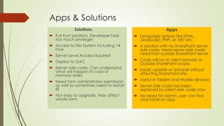 Apps & Solutions
Solutions:
 Full trust solutions, Developer had
too much privileges
 Access to File System including 14
hive
 Server Level Access required
 Deploy to GAC
 Server side code- Can understand
what will happen in case of
memory leaks
 Need farm administrator permission
as well as sometimes need to restart
IIS
 Not easy to upgrade, may affect
whole farm
Apps
 Language options like HTML,
JavaScript, PHP, or .NET etc.
 A solution with no SharePoint server
side code. Need server side code
need host outside SharePoint server
 Code will run in client browser or
Outside SharePoint scope.
 Install, update or Uninstall without
affecting SharePoint site.
 Useful in Tablets and Mobile devices
 Server side code has been
replaced by client side code now
 No need for admin, user can find
and install an app
 