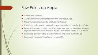Few Points on Apps:
 Always web scoped
 Always contains AppManifest.xml that tells about App.
 Never run server side code on SharePoint server
 If you can build a web application, you can build an app for SharePoint.
 Presentation logic in HTML and JavaScript that runs on the client, Business
logic in .NET that runs in Windows Azure. Data that is stored in SQL Azure.
 Each app is deployed to a SharePoint site known as the host web
 Each app installation has its own unique URL
 