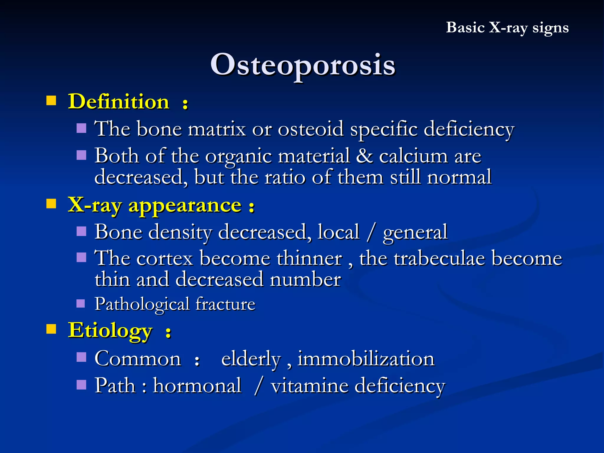 Osteoporosis Definition  ： The bone matrix or osteoid specific deficiency Both of the organic material & calcium are decreased, but the ratio of them still normal X-ray appearance ： Bone density decreased, local / general The cortex become thinner , the trabeculae become thin and decreased number   Pathological fracture Etiology  ： Common  ： elderly , immobilization Path : hormonal  / vitamine deficiency Basic X-ray signs 