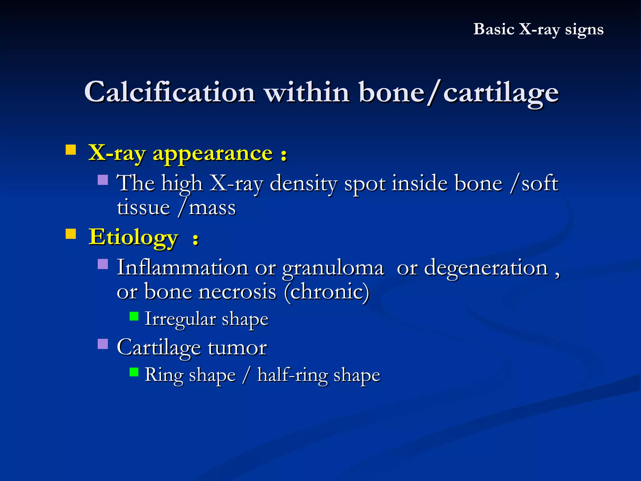 Calcification within bone/cartilage Basic X-ray signs X-ray appearance ： The high X-ray density spot inside bone /soft tissue /mass  Etiology  ： Inflammation or granuloma  or degeneration , or bone necrosis (chronic) Irregular shape  Cartilage tumor Ring shape / half-ring shape 