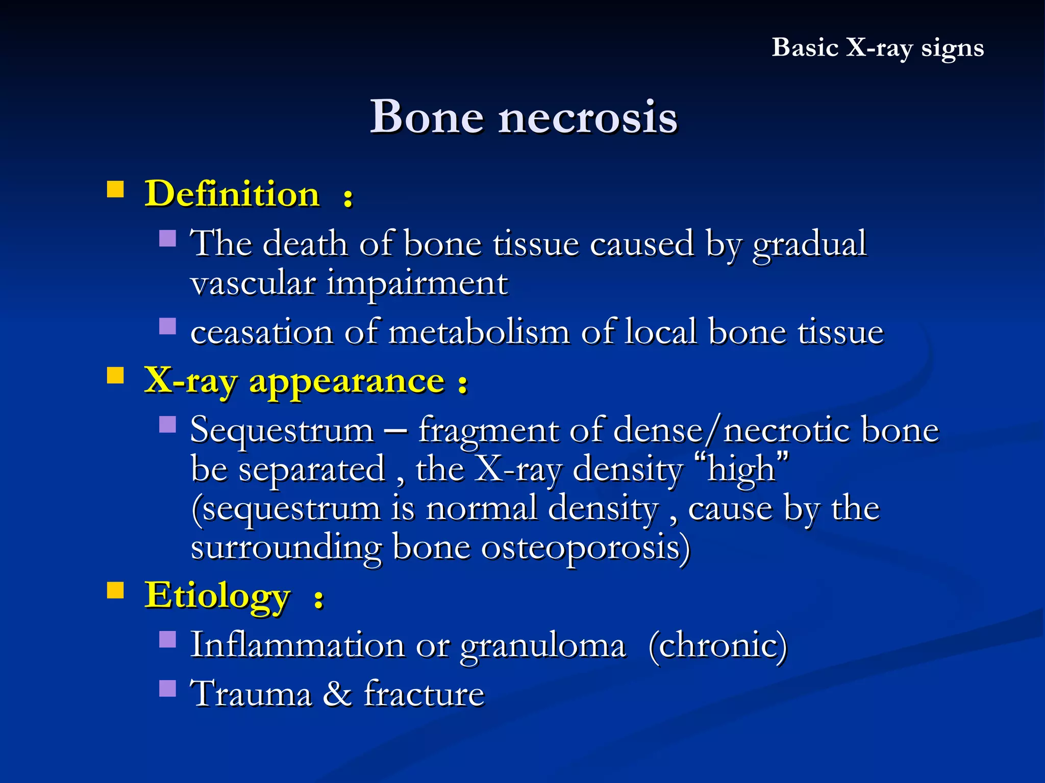 Bone necrosis Basic X-ray signs Definition  ： The death of bone tissue caused by gradual vascular impairment  ceasation of metabolism of local bone tissue X-ray appearance ： Sequestrum  –  fragment of dense/necrotic bone be separated , the X-ray density  “ high ”  (sequestrum is normal density , cause by the surrounding bone osteoporosis) Etiology  ： Inflammation or granuloma  (chronic) Trauma & fracture 