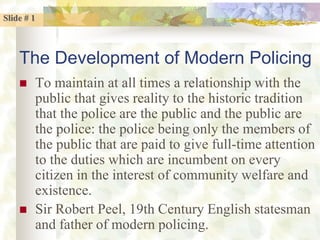 Slide # 1
The Development of Modern Policing
 To maintain at all times a relationship with the
public that gives reality to the historic tradition
that the police are the public and the public are
the police: the police being only the members of
the public that are paid to give full-time attention
to the duties which are incumbent on every
citizen in the interest of community welfare and
existence.
 Sir Robert Peel, 19th Century English statesman
and father of modern policing.
 