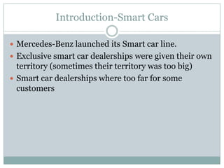 Introduction-Smart Cars

 Mercedes-Benz launched its Smart car line.
 Exclusive smart car dealerships were given their own
  territory (sometimes their territory was too big)
 Smart car dealerships where too far for some
  customers
 