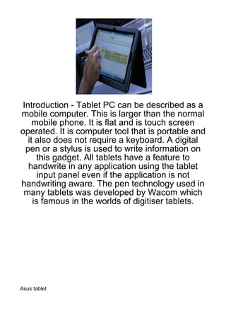 Introduction - Tablet PC can be described as a
mobile computer. This is larger than the normal
     mobile phone. It is flat and is touch screen
operated. It is computer tool that is portable and
   it also does not require a keyboard. A digital
  pen or a stylus is used to write information on
      this gadget. All tablets have a feature to
   handwrite in any application using the tablet
       input panel even if the application is not
handwriting aware. The pen technology used in
 many tablets was developed by Wacom which
     is famous in the worlds of digitiser tablets.




Asus tablet
 