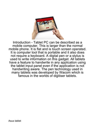 Introduction - Tablet PC can be described as a
   mobile computer. This is larger than the normal
mobile phone. It is flat and is touch screen operated.
 It is computer tool that is portable and it also does
 not require a keyboard. A digital pen or a stylus is
 used to write information on this gadget. All tablets
have a feature to handwrite in any application using
 the tablet input panel even if the application is not
   handwriting aware. The pen technology used in
  many tablets was developed by Wacom which is
        famous in the worlds of digitiser tablets.




Asus tablet
 