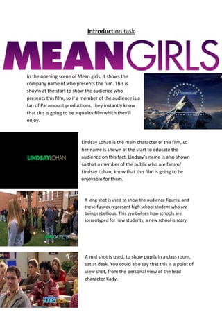 Introduction task
In the opening scene of Mean girls, it shows the
company name of who presents the film. This is
shown at the start to show the audience who
presents this film, so if a member of the audience is a
fan of Paramount productions, they instantly know
that this is going to be a quality film which they’ll
enjoy.
Lindsay Lohan is the main character of the film, so
her name is shown at the start to educate the
audience on this fact. Lindsay’s name is also shown
so that a member of the public who are fans of
Lindsay Lohan, know that this film is going to be
enjoyable for them.
A long shot is used to show the audience figures, and
these figures represent high school student who are
being rebellious. This symbolises how schools are
stereotyped for new students; a new school is scary.
A mid shot is used, to show pupils in a class room,
sat at desk. You could also say that this is a point of
view shot, from the personal view of the lead
character Kady.
 