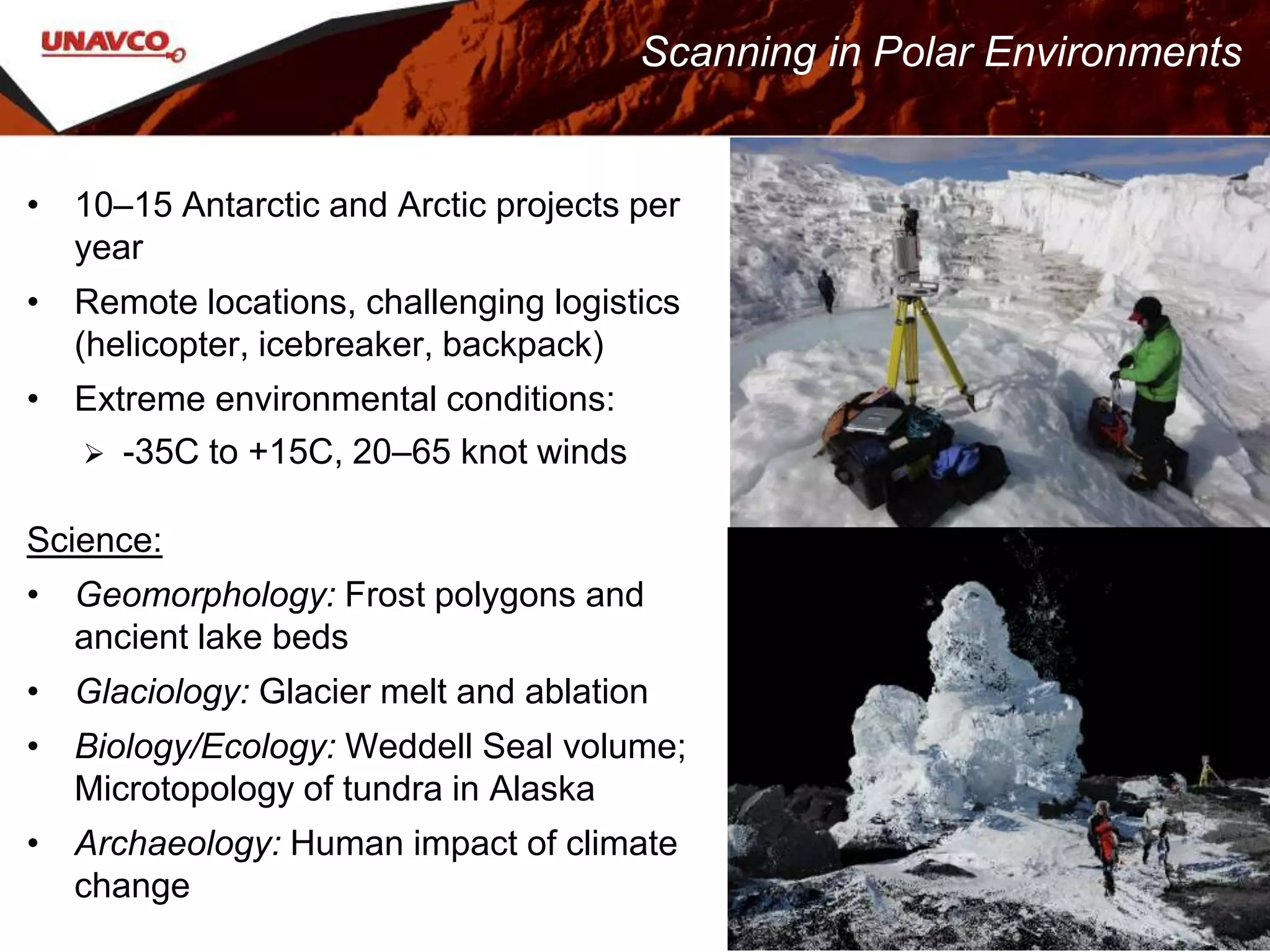• 10–15 Antarctic and Arctic projects per
year
• Remote locations, challenging logistics
(helicopter, icebreaker, backpack)
• Extreme environmental conditions:
 -35C to +15C, 20–65 knot winds
Science:
• Geomorphology: Frost polygons and
ancient lake beds
• Glaciology: Glacier melt and ablation
• Biology/Ecology: Weddell Seal volume;
Microtopology of tundra in Alaska
• Archaeology: Human impact of climate
change
Scanning in Polar Environments
 