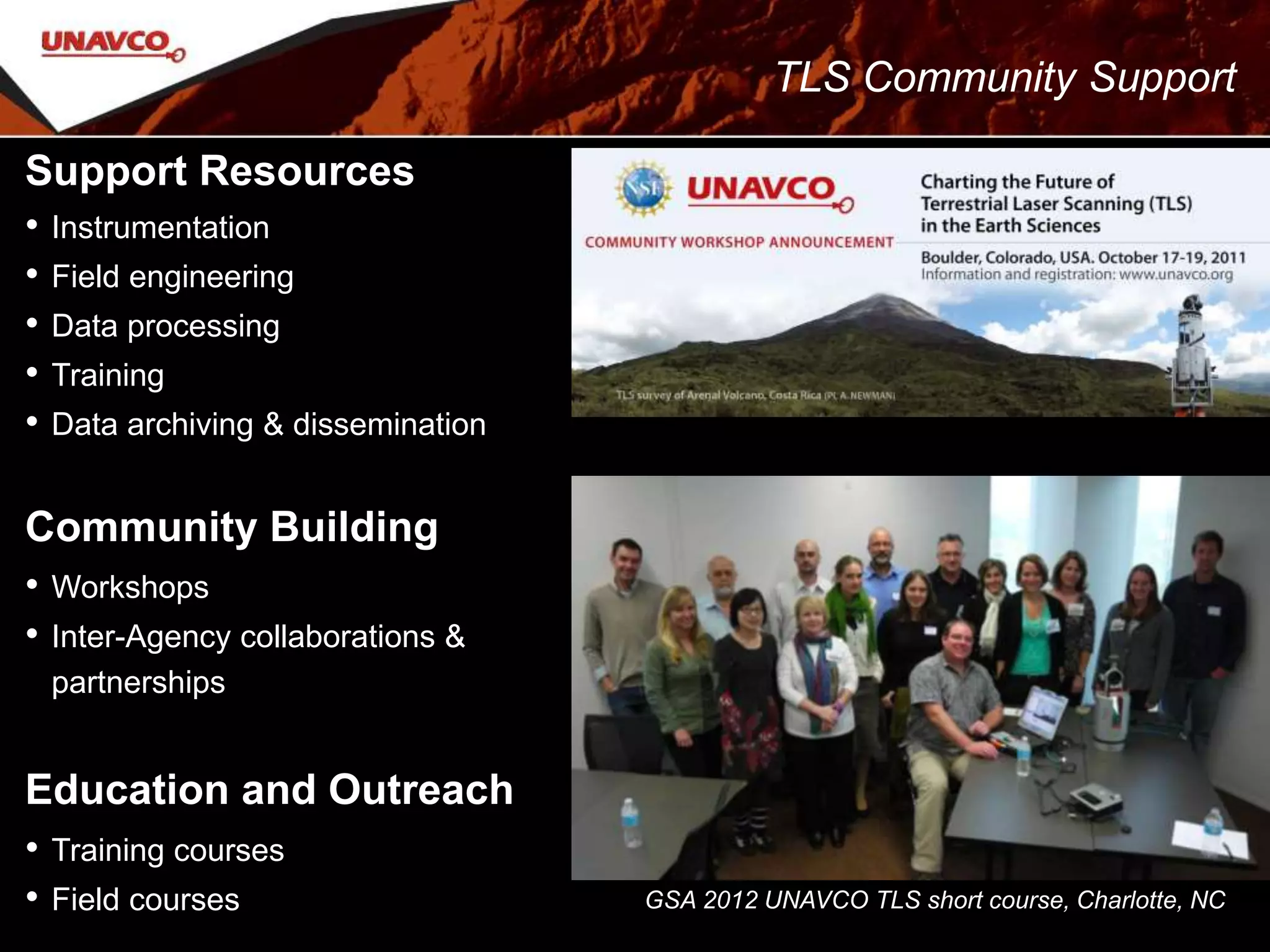 Support Resources
• Instrumentation
• Field engineering
• Data processing
• Training
• Data archiving & dissemination
Community Building
• Workshops
• Inter-Agency collaborations &
partnerships
Education and Outreach
• Training courses
• Field courses GSA 2012 UNAVCO TLS short course, Charlotte, NC
TLS Community Support
 