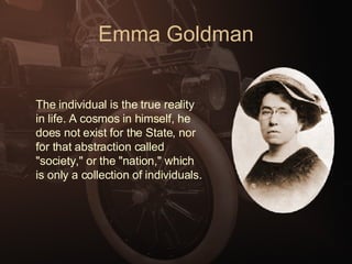 Emma Goldman The individual is the true reality in life. A cosmos in himself, he does not exist for the State, nor for that abstraction called "society," or the "nation," which is only a collection of individuals.   