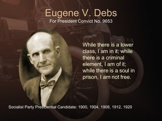 Eugene V. Debs For President Convict No. 9653 While there is a lower class, I am in it; while there is a criminal element, I am of it; while there is a soul in prison, I am not free. Socialist Party Presidential Candidate: 1900, 1904, 1908, 1912, 1920 