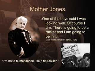 Mother Jones One of the boys said I was looking well. Of course I am. There is going to be a racket and I am going to be in it!  Mary Harris "Mother" Jones, 1910 "I'm not a humanitarian. I'm a hell-raiser."  