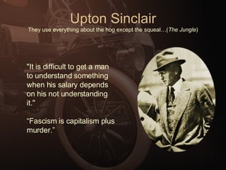 Upton Sinclair They use everything about the hog except the squeal…( The Jungle ) "It is difficult to get a man to understand something when his salary depends on his not understanding it."  “ Fascism is capitalism plus murder.” 