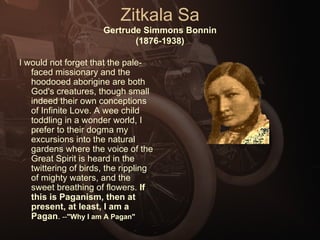 Zitkala Sa Gertrude Simmons Bonnin (1876-1938) I would not forget that the pale-faced missionary and the hoodooed aborigine are both God's creatures, though small indeed their own conceptions of Infinite Love. A wee child toddling in a wonder world, I prefer to their dogma my excursions into the natural gardens where the voice of the Great Spirit is heard in the twittering of birds, the rippling of mighty waters, and the sweet breathing of flowers.  If this is Paganism, then at present, at least, I am a Pagan .  -- "Why I am A Pagan" 
